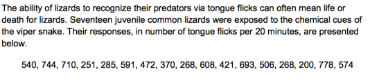 The ability of lizards to recognize their predators via tongue flicks can often mean life or death for lizards. Seventeen juvenile common lizards were exposed to the chemical cues of the viper snake. Their responses, in number of tongue flicks per 20 minutes, are presented below. 540, 744, 710, 251, 285, 591, 472, 370, 268, 608, 421, 693, 506, 268, 200, 778, 574