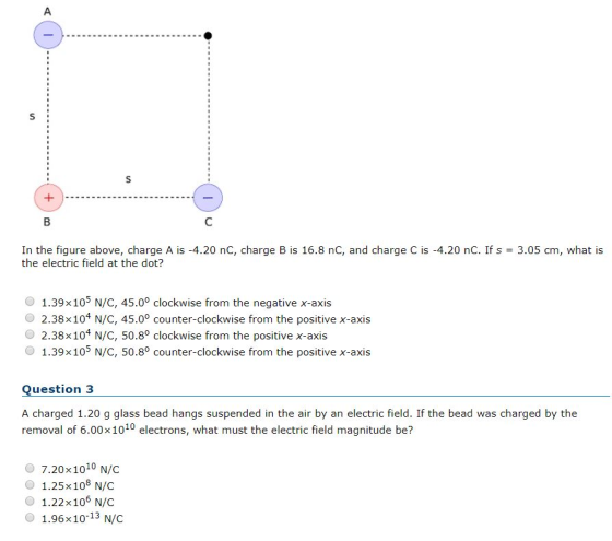 In the figure above, charge A is-4.20 nC, charge B is 16.8 nC, and charge C is-4.20 nC. If s = 3.05 cm, what is the electric field at the dot? 1.39 x 105 N/C, 45.0° clockwise from the negative x-axis 2.38 x 104 N/C, 45.00 counter-clockwise from the positive x-axis O 2.38 x 104 N/C, 50.8° clockwise from the positive x-axis O 1.39x105 N/c, 50.80 counter-clockwise from the positive x-axis Question 3 A charged 1.20 g glass bead hangs suspended in the air by an electric field. If the bead was charged by the removal of 6.00x1010 electrons, what must the electric field magnitude be? O 7.20x1010 N/C O 1.25x108 N/C O 1.22x106 N/C O 1.96x10-13 N/C