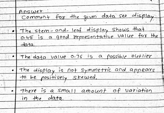 ADswer Comment fos the ven data set olis pla ay The stem a leaf display Shows that o5 is a good eres data entative value for th The data value o.7G is a possible outlier ·| The display is not Symmetric and appears to be positively Skewed There is a small amount of variation