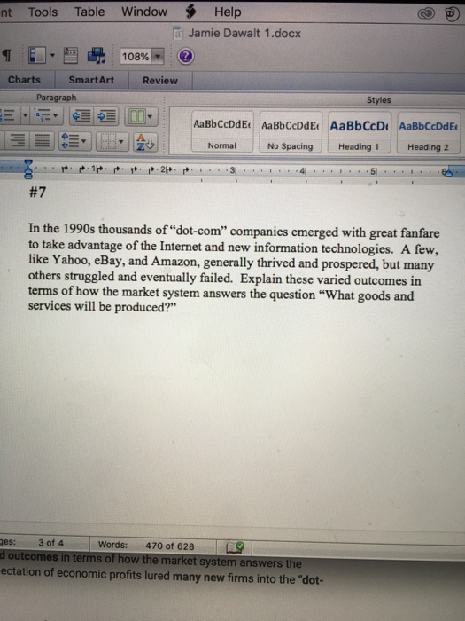 nt Tools Table Window Help a Jamie Dawalt 1.docx 108% Charts SmartArt Review Paragraph Styles AaBbCcDdE AaBbCcDdE AaBbCcD AaBbCcDdE L를 三 La·làoll Normal NO Spacing Heading 1- Heading 21 #7 In the 1990s thousands of dot-com companies emerged with great fanfare to take advantage of the Internet and new information technologies. A few, like Yahoo, eBay, and Amazon, generally thrived and prospered, but many others struggled and eventually failed. Explain these varied outcomes in terms of how the market system answers the question What goods and services will be produced? ges: 3 of 4 d outcomes in terms of how the market system answers the ectation of economic profits lured many new firms into the dot- Words: 470 of 628