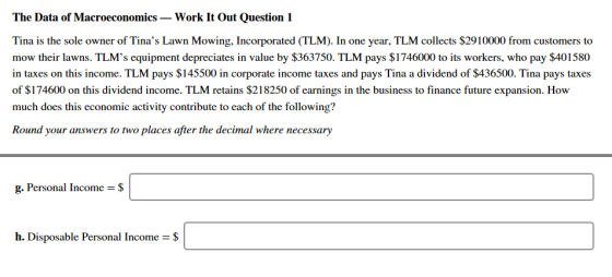 The Data of Macroeconomics Work It Out Question 1 Tina is the sole owner of Tinas Lawn Mowing, Incorporated (TLM). In one year, TLM collects $2910000 from customers to mow their lawns. TLMs equipment depreciates in value by $363750. TLM pays $1746000 to its workers, who pay $401580 in taxes on this income. TLM pays $145500 in corporate income taxes and pays Tina a dividend of $436500. Tina pays taxes of $174600 on this dividend income. TLM retains $218250 of earnings in the business to finance future expansion. How much does this economic activity contribute to each of the following? Round your answers to two places after the decimal where necessary g. Personal Income $ h. Disposable Personal Income = $