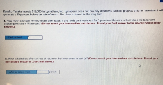 Komiko Tanaka invests $19,000 in LymaBean, Inc. LymaBean does not pay any dividends. Komiko projects that her investment will generate a 10 percent before-tax rate of return. She plans to invest for the long term a. How much cash will Komiko retain, after-taxes, if she holds the investment for 5 years and then she sells it when the long-term capital gains rate Is 15 percent? (Do not round your intermediate calculations. Round your final answer to the nearest whole dollar amount.) b. What is Komikos after-tax rate of return on her investment in part (a)? (Do not round your intermediate colculations. Round your percentage answer to 2 decimal places After-tax rate of return percent