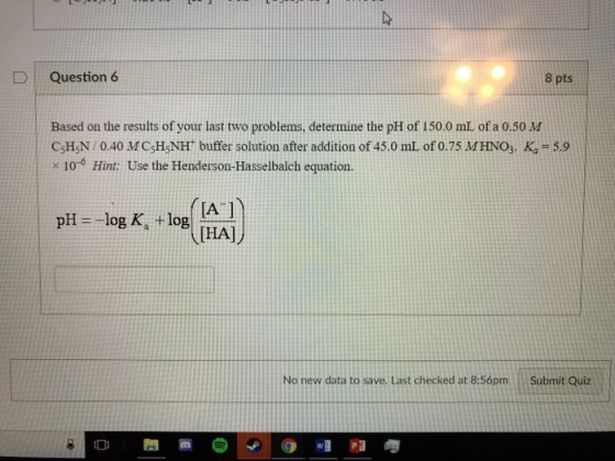 D | Question 6 8 pts Based on the results of your last two problems, determine the pH of 150.0 mL of a 0.50 M CsH5N/ 0.40 MC:HNH buffer solution after addition of 45.0 miL of 0.75 M HNO3. Ka = 5.9 x 10-6 Hint: Use the Henderson-Hasselbalch equation. IA 1 THAl No new data to save. Last checked at 8:56pm Submit Quiz