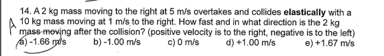14. A 2 kg mass moving to the right at 5 m/s overtakes and collides elastically with a A 10 kg mass moving at 1 m/s to the ri