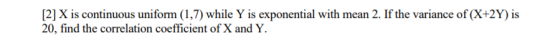 [2] X is continuous uniform (1,7) while Y is exponential with mean 2. If the variance of (X+2Y) is 20, find the correlation c