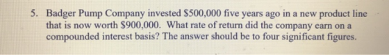5. Badger Pump Company invested $500,000 five years ago in a new product line that is now worth $900,000. What rate of return