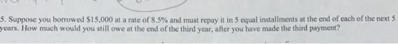 5. Suppose you borrowed $15,000 at a rate of 8.5% and must repay it in 5 equal installments at the end of each of the next 5