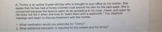 A. Timmy is an active 3-year-old boy who is brought to your office by his mother. She states that he has had a honey-colored