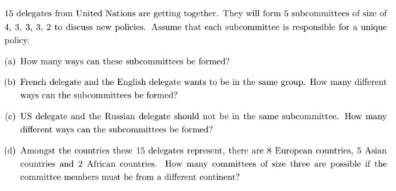 15 delegates from United Nations are getting together. They will form 5 subcommittees of size of 4, 3, 3, 3, 2 to discuss new policies. Assume that each subcommittee is responsible for a unique policy (a) How many ways can these subcommittees be formed? (b) French delegate and the English delegate wants to be in the same group. How many different ways can the subcommittees be formed? (c) US delegate and the Russian delegate should not be in the same subcommittee. How many different ways can the subcommittees be formed? (d) Amongst the countries these 15 delegates represent, there are 8 European countries, 5 Asian countries and 2 African countries. How many committees of size three are possible if the committee members must be from a different continent?
