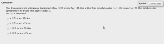 Question 5 4 pointsSave Answer , After driving around and undergoing a displacement of Δ1x components of the drivers initial position vector, r1x and rty. in kilometers? 20.5 km and Δ y -183 km. a driver inds herself a position -30.3em and a, m hat the e O a.-9.8 km and 35.4 km b.-9.8 km and -47.4 km O c-50.8 km and 35.4 km d -50.8 km and-474 km