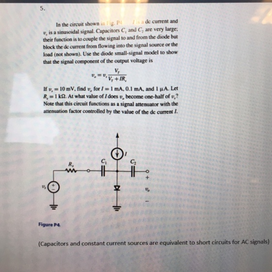 5. s a de current and In the circuit shown in Fig. P e, is a sinusoidal signal. Capacitors C, and C, are very large; their function is to couple the signal to and from the diode but block the de current from flowing into the signal source or the load (not shown). Use the diode small-signal model to show that the signal component of the output voltage is V, If v, = 10mV, find v, for 1 = 1 mA, 0.1 mA, and I μ. Let R, = 1 kQ. At what value of 1 does v, become one-half of u,? Note that this circuit functions as a signal attenuator with the attenuation factor controlled by the value of the de current I Ci C2 ㄢ 굄 Figure P4 (Capacitors and constant current sources are equivalent to short circuits for AC signals)