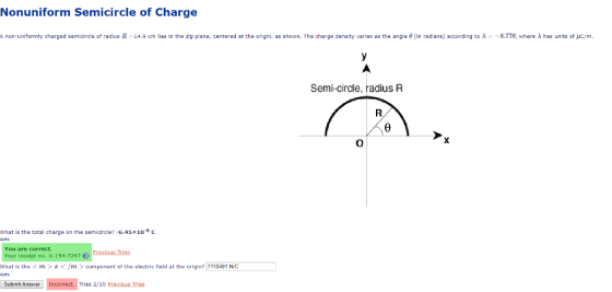 Nonuniform Semicircle of Charge A non-uniformly charged semicircle of radius 11 14.9 cm lies in the zy plane, centered at the origin, as shown. The charge density varies as the angle θ(in radians according to λ 8.770 where λ has units of C/m Semi-circle, radius FR what is the total charge on the semicircle?-6.45×10-6 C pts You are correct. Your receipt no. is 154-7247 Previous Tries What is the<m</m > component of the electric field at the origin? 7110491 N/C pts Submit Answer Incorrect. Tries 2/10 Previous Tries