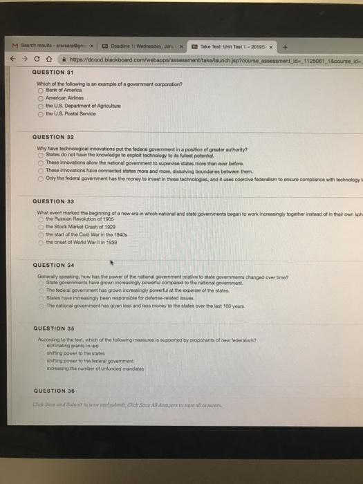 M Search results-maraOgn × 므 Deadline 1: Wednesday, Janu--Take Test uit Test 1-2019EX + ← → C公 율 https://dcocd blackboard.com./webappaassessment takn/launchhp?course assessment d.1 125001-1acourse de. QUESTION 31 which of the folowing 놈 an example of a government corporation? O Bank of America American Annes O the U.S Department of Agriculture Othe uS Postal Service QUESTION 32 Why have technological innovations put the federal govenment in a position of greater authority? O Stahes do not have the knowladge to exploit technology to its fullest potential O These innovations allow the national govenment to supervise stabes mone than ever before O These innovations have connected states more and more, dissolving boundaries between them. O Only the federal government has the money to invest in these technologies, and it uses coerdive federalism to ensure compliance with technokogy QUESTION 33 What event marked the beginning of a new era in which national and state govemments began to work increasingly together instead of in their own sph the Aussian Revolution of 1905 the Stock Market Crash of 1929 Start of the Cold War in the 1940s 。the onset of World War lin 1939 QUESTION 34 Generaly speaking, how has the power of the national govermment relative to state governments changed over Sime? State governments have grown increasingly powerful compared to the national govemment The federal govemment has grown increasingly powerful at the expense of the stahes States have increasingly been responsible for delense-reiated issues The national government has given less and less money to the states over the last 100 years. QUESTION 35 According to the text, which of the following measures is supported by proponents of new federalism? shfting power to the staters shifting power to the federal government increasing the number of unfunded mandabes QUESTION 36 Click Save and Submit to save and sudwt. Cick Save All Aners to save all ansvers