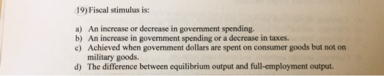 19) Fiscal stimulus is: a) An increase or decrease in government spending. b) An increase in government spending or a decreas