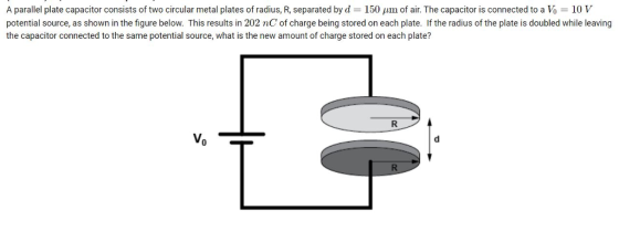 A parallel plate capacitor consists of two circular metal plates of radius, R, separated by d 150 um of air. The capacitor is connected to a Vo 10 V potential source, as shown in the figure below. This results in 202 nC of charge being stored on each plate. If the radius of the plate is doubled while leaving the capacitor connected to the same potential source, what is the new amount of charge stored on each plate?