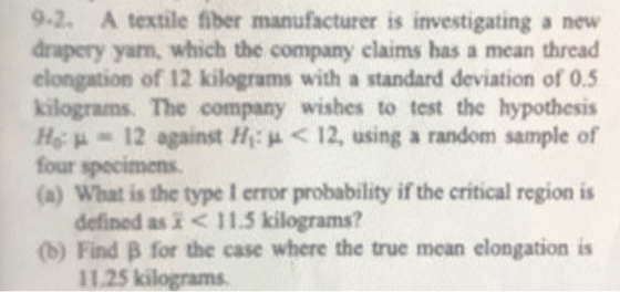 9.2. A textile fiber manufacturer is investigating a new drapery yam, which the company elaims has a mean thread elongation of 12 kilograms with a standard deviation of 0.5 kilograms. The company wishes to test the hypothesis Ho:驰012 against Hi: μ < 12, using random sample of four specimens (a) What is the type I error probability if the critical region is defined as < 1.5 kilograms? (b) Find β for the case where the true mean elongation is 11.25 kilograms
