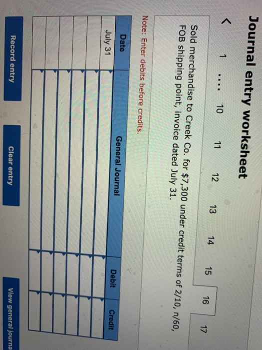 Journal entry worksheet < 1 ... 10 11 12 13 14 15 16 17 Sold merchandise to Creek Co. for $7,300 under credit terms of 2/10,