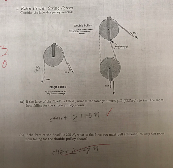 5. Extra Credit: String Forces Consider the following pulley systems: Double Pulley ape a puled, Dut Lhe effait 2 la Dallam af puley Laad Laad SIngle Pulley Na bice/diatance Liade al, anly diiectanal change (a) If the force of the load is 175 N, what is the force you must pull (Efort) to keep the ropes from falling for the single pulley shown? (b) If the force of the load is 225 N, what is the force you must pull (Effort) to keep the ropes from falling for the double pulley shown? 2 effort>订571