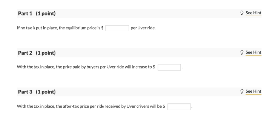 Part 1 (1 point) See Hint If no tax is put in place, the equilibrium price is $ per Uver ride. Part 2 (1 point) See Hint With