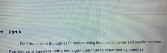 Part A Find the current through each resistor using the rules for series and parallel resistors. Express vour answers using t