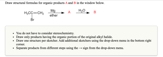 Draw structural formulas for organic products A and B in the window below. H3CÇ=CH, MgA H2O, B ether Br • You do not have to