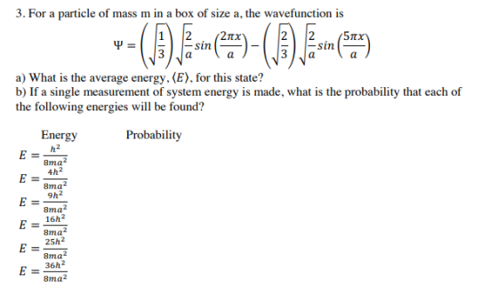 3. For a particle of mass m in a box of size a, the wavefunction is 12 2TTX 5 πχ a) What is the average energy,(E), for this state? b) If a single measurement of system energy is made, what is the probability that each of the following energies will be found? Energy Probability 8ma 4h2 8ma 9h2 8ma2 16h2 8ma2 25h2 8ma 36h2 8ma2