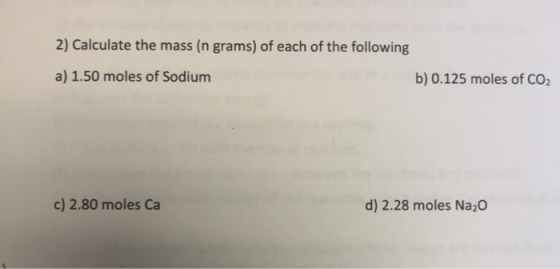 2) Calculate the mass (n grams) of each of the following a) 1.50 moles of Sodium b) 0.125 moles of CO2 c) 2.80 moles Ca d) 2.