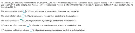 Hy Marks buys a one-year government bond on January 1, 2015, for $500. He receives principal plus interest totaling $525 on January 1, 2016. Suppose that the CPl is 200 on January 1, 2015, and 202.0 on January 1, 2016. This increase in prices is different than Hy had anticipated; his guess was that the CPI would be at 201.0 by the beginning of 2016. The nominal interest rate is .% (Round your answer in percentage points to one decimal place.) The actual inflation rate is %. Round your answer in percentage points to one decimal place. The real interest rate is%. (Round your answer in percentage points to one decimal place.) Hys expected inflation rate was %. (Round your answer in percentage points to one decimal place.) Hys expected real interest rate was 1%. (Round your answer in percentage points to one decimal place.)