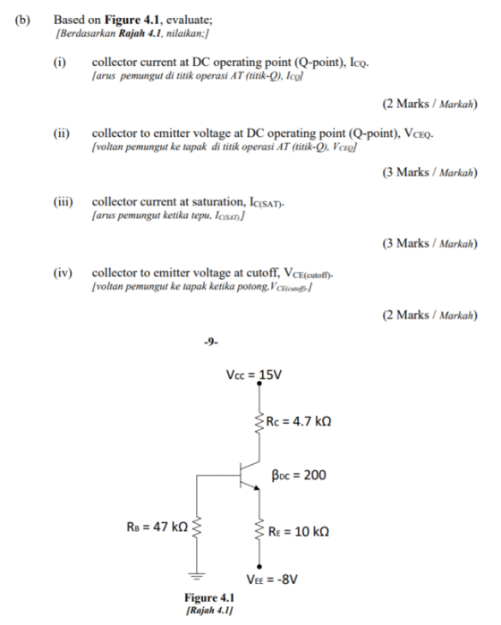 (b) Based on Figure 4.1, evaluate Berdasarkan Rajah 4.1, nilaikan: (i) collector current at DC operating point (Q-point), Ico. arus pemungut di titik operasi AT (titik-O). Icl (2 Marks / Markah) (ii) collector to emitter voltage at DC operating point (Q-point), VceQ- voltan pemungut ke tapak di titik operasi AT (titik-O. Vcl 3 Marks/Markah) (iii) collector current at saturation, IcSAT) arus pemungut ketika tepu, Icsan (3 Marks / Markah) (iv) collector to emitter voltage at cutoff, VcE(cutofm voltan pemungut ke tapak ketika potong, VcEicutof (2 Marks Markah) 9- Vcc 15V Boc 200 R: 47 kΩ VEE -8V Figure 4.1 Rajah 4.1