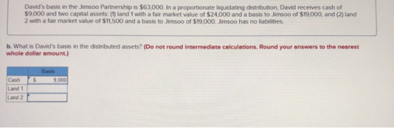 Davids basis in the Jimsoo Partnership is $63,000. In a proportionate liquidating distribution, David receives cash of $9.00