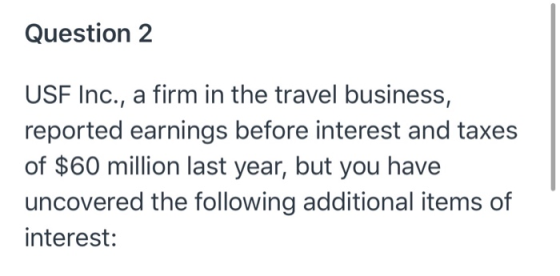 Question 2 USF Inc., a firm in the travel business, reported earnings before interest and taxes of $60 million last year, but