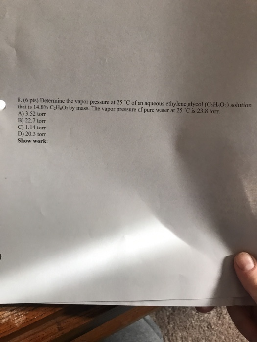 8. (6 pts) Determine the vapor pressure at 25 C of an aqueous ethylene glycol (CIO) solution at is 14.8% C,H602 by mass. The vapor pressure of pure water at 25 °C is 23.8 torr A) 3.52 tor B) 22.7 torr C) 1.14 torr D) 20.3 torr Show work: