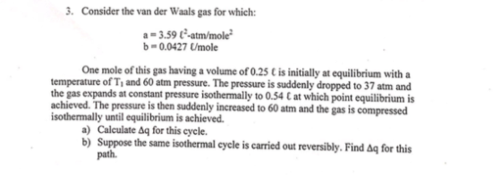 . Consider the van der Waals gas for which: a = 3.59 t.atrn/mole b-0.0427 Umole One mole of this gas having a volume of 0.25 C is initially at equilibrium with a temperature of T, and 60 atm pressure. The pressure is suddenly dropped to 37 atm and the gas expands at constant pressure isothermally to 0.54 C at which point equilibrium is achieved. The pressure is then suddenly increased to 60 atm and the gas is compressed isothermally until equilibrium is achieved. a) Calculate ag for this cycle. b) Suppose the same isothermal cycle is carried out reversibly. Find Δq for this path.