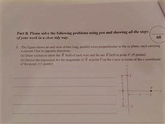 Part B Picase solve the following problems using pen and showing all the sreps 60 your work in a dear ridy may 1. The figwe shows end view of long, parallel wins perpendicular to the plane cach carrying current but in opposite directions. (a Draw vectors 60 show the field of each wife and the act field at point P (9poista) e Derive the expression for e magnitude of B point on the anks in smns of the w ooordinate