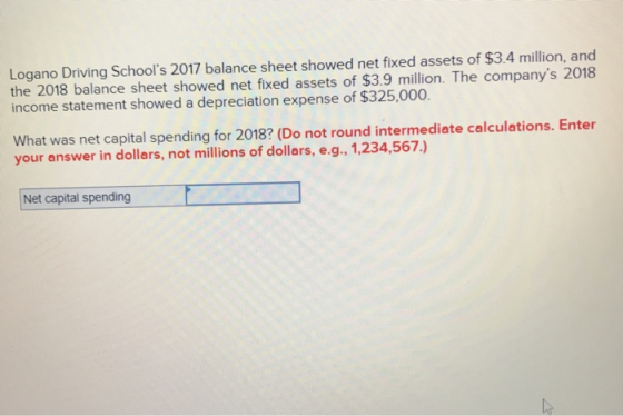 Logano Driving Schools 2017 balance sheet showed net fixed assets of $3.4 million, and the 2018 balance sheet showed net fixed assets of $3.9 million. The companys 2018 income statement showed a depreciation expense of $325,000. What was net capital spending for 2018? (Do not round intermediate calculations. Enter your answer in dollars, not millions of dollars, e.g., 1,234,567.) Net capital spending