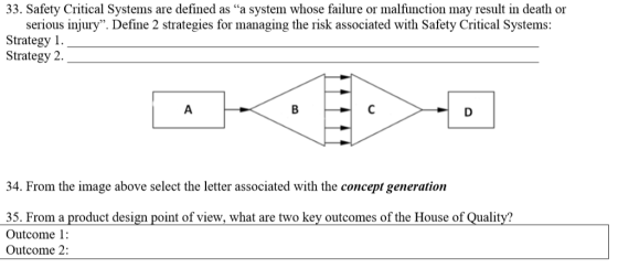 33. Safety Critical Systems are defined as a system whose failure or malfunction may result in death or serious injury. Define 2 strategies for managing the risk associated with Safety Critical Systems: Strategy 1 Strategy 2. 34. From the image above select the letter associated with the concept generation 35. From a product design point of view, what are two key outcomes of the House of Quality? Outcome 1: Outcome 2