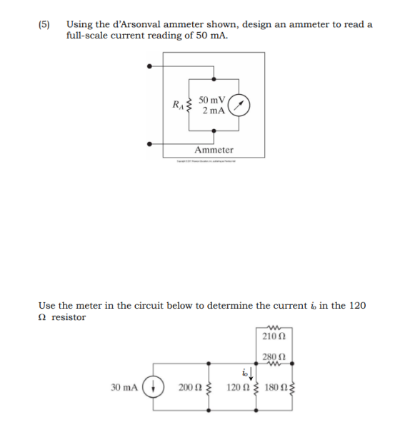 (5) Using the dArsonval ammeter shown, design an ammeter to read a full-scale current reading of 50 mA. R 50 mV A 2 mA Ammeter Use the meter in the circuit below to determine the current io in the 120 Ω resistor 210 Ω 280 Ω lo 30 mA(t) 200 Ω 120 Ω 18052