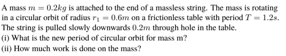 A mass m0.2kg is attached to the end of a massless string. The mass is rotating in a circular orbit of radius r 0.6m on a frictionless table with period T 1.2s. The string is pulled slowly downwards 0.2m through hole in the table. φ What is the new period of circular orbit for mass m? (ii) How much work is done on the mass?
