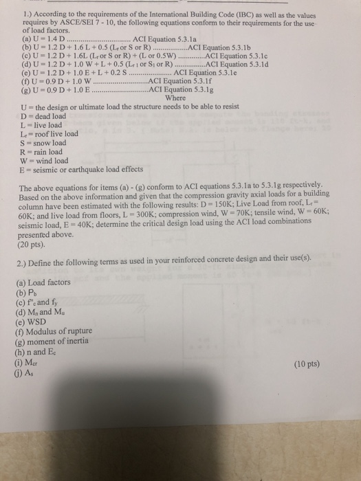 1.) According to the requirements of the International Building Code (IBC) as well as the values requires by ASCE/SEI 7-10, the following equations conform to their requirements for the use of load factors. (a) U 1.4 D.. (b) U-1.2D+1.6L +0.5 (L+or S or R.)...ACI Equation 5.3.1b (c) U-1.2D +1.6L (L or S or R) + (L or 0.5W) ...ACI Equation 5.3.1c (d) U = 1.2 D + 1.0 w + L + 0.5 (Lr l or Sl or R) ACI Equation 5.3.1 d (e) U-1.2D+1.0E+L+0.2 s. (f) U = 0.9 D + 1.0 W ACI Equation 5.3.1 f (g)U-0.9D+1.0 ..ACI Equation 5.3.1g ACI Equation 5.3.1a ...ACI Equation 5.3.1e Where U-the design or ultimate load the structure needs to be able to resist D dead load L live load L roof live load S = snow load R rain load W wind load E = seismic or earthquake load effects The above equations for items (a) -(8) conform to ACI equations 5.3.1a to 5.3.1g respectively. Based on the above information and given that the compression gravity axial loads for a building column have been estimated with the following results: D 150K; Live Load from roof, L 60K; and live load from floors, L 300K; compression wind, W-70K;tensile wind, W 60K; seismic load, E-40K; determine the critical design load using the ACI load combinations presented above. (20 pts). 2) Define the following termis as used in your reinforced concrete design and their useo). (a) Load factors (b) Pb (c) fe and fy (d) Mn and M (e) WSD () Modulus of rupture (g) moment of inertia (h) n and Ec (i) Mer (10 pts) 6) As