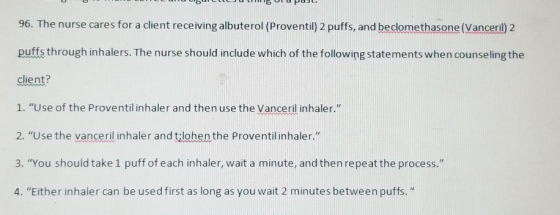 96. The nurse cares for a client receiving albuterol (Proventil) 2 puffs, and beclomethasone (Vanceril) 2 puffs through inhal