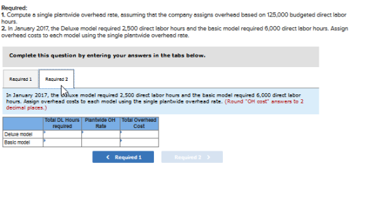 Required: hours. overhead costs to each model using the single plantwide overhesd rate. that the company assigns Complete this question by entering your answers in the tabs below Required 1 Required 2 In January 2017, the hours. Assign overhead costs to each model using the single plantwide overhend rate. (Round TOH cost answers to 2 decimal places.) Total DL Hours Plantwide OH Total Overhead Coef Rate Delme model Basic model Required 1 Required2