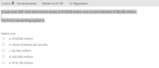 Question 5 Not yet answered Marked out of 1.00 Flag question At year end, ABC Auto had current assets of $10,838 million and