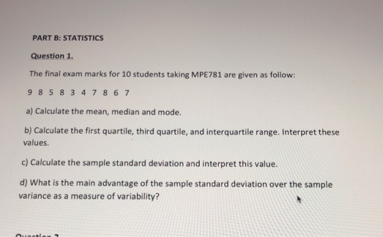 PART B: STATISTICS Question 1. The final exam marks for 10 students taking MPE781 are given as follow: 98 5 8 347 86 7 a) Calculate the mean, median and mode. b) Calculate the first quartile, third quartile, and interquartile range. Interpret these values. c) Calculate the sample standard deviation and interpret this value d) What is the main advantage of the sample standard deviation over the sample variance as a measure of variability?