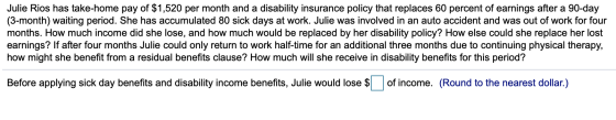 Julie Rios has take-home pay of $1,520 per month and a disability insurance policy that replaces 60 percent of earnings after