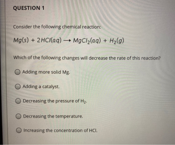 QUESTION 1 Consider the following chemical reaction: Mg(s) + 2HCl(aq) → MgCl2(aq) + H2(g) Which of the following changes will