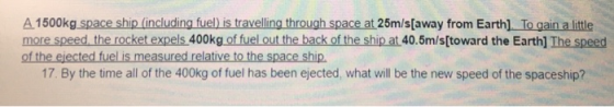 A 1500kg space ship (including fuel) is travelling through space at 25m/s[away from Earth) To gain a little more speed, the r