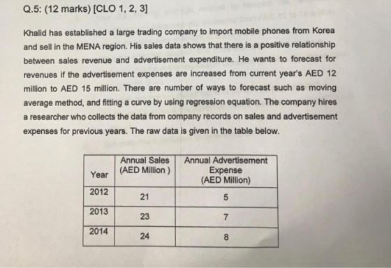 Q.5: (12 marks) [CLO 1, 2, 3] Khalid has established a large trading company to import mobile phones from Korea and sell in the MENA region. His sales data shows that there is a positive relationship between sales revenue and advertisement expenditure. He wants to forecast for revenues if the advertisement expenses are increased from current years AED 12 million to AED 15 million. There are number of ways to forecast such as moving average method, and ftting a curve by using regression equation. The company hires a researcher who collects the data from company records on sales and advertisement expenses for previous years. The raw data is given in the table below. Annual Sales Annual Advertisement Year (AED Million) 2012 2013 2014 Expense (AED Million) 21 23 24 7 8