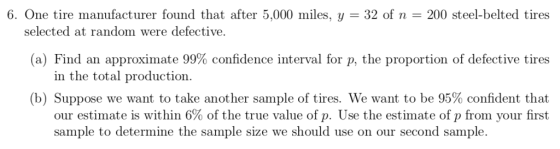 6. One tire manufacturer found that after 5,000 miles, y 32 of n-200 steel-belted tires selected at random were defective. (a) Find an approximate 99% confidence interval for p, the proportion of defective tires in the total production (b) Suppose we want to take another sample of tires. We want to be 95% confident that our estimate is within 6% of the true value of . Use the estimate of p from your first sample to determine the sample size we should use on our second sample