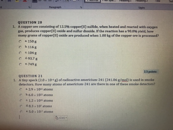 ing Heading2 Iitle Sub Paragraph Styles QUESTION 20 A copper ore consisting of 12.S% copper(II) sulfide, when heated and reacted with oxygen gas, produces copper(II) oxide and sulfur dioxide. If the reaction has a 90.0% yield, how many grams of copper(II) oxide are produced when 1.00 kg of the copper ore is processed? c a150 g 1. b.116g C c 104 g ce. 749 g 2.5 points QUESTION 21 Atiny speck (2.0×10+ g) of radioactive americium-241 (241.06 g/mojis used in smoke detectors. How many atoms of americium-241 are there in one of these smoke detectors? 1. a 2.9 x 102 atoms b.6.0 x 1023 atoms c 1.2 x 100 atoms 8.3 107 atoms e, e, 5.0 × 1017 atoms 凸(Ctrl-
