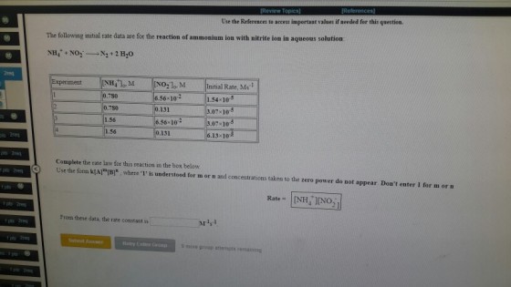 Use the References to access important values if needed for this question. The following initial rate data are for the reaction of ammonium ion with nitrite ion in aqueous solution NH, NO 2 Ho 2req 780 780 1.56 1.56 6.56 102 1.54 10-5 07 105 3.07 10-5 6.13 10 0.131 56x10 131 ts 2req Complete the rate law for this reaction in the box below Use the form kIAl(B, where 1 is understood for m or n and concentrations taken to the zero power do not appear: Dont enter 1 for m orn pts From these data, the rate constant is M11 Submit Aswe Retry Entire Groug 9 more